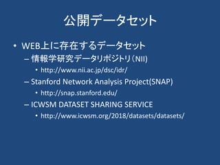 公開データセット
• WEB上に存在するデータセット
– 情報学研究データリポジトリ（NII)
• http://www.nii.ac.jp/dsc/idr/
– Stanford Network Analysis Project(SNAP)
• http://snap.stanford.edu/
– ICWSM DATASET SHARING SERVICE
• http://www.icwsm.org/2018/datasets/datasets/
 