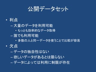 公開データセット
• 利点
– 大量のデータを利用可能
• もっとも効率的なデータ取得
– 誰でも利用可能
• 多数の人と同一データを使うことで比較が容易
• 欠点
– データの独自性はない
– 欲しいデータがあるとは限らない
– データによっては利用に制限が存在
 