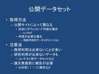 公開データセット
• 取得方法
– 公開サイトによって異なる
• 自由にダウンロード可能な場合
– Ex SNAP
• 申請が必要な場合
– 情報学研究データリポジトリ（NII)
• 注意点
– 商用利用は出来ないことが多い
– 研究利用が出来ないデータも
• コンテスト用データセットなど
– 論文発表前に報告が必要
• 30日前（！！）に報告など
 
