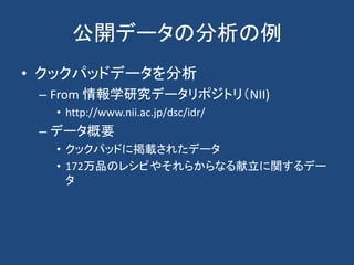公開データの分析の例
• クックパッドデータを分析
– From 情報学研究データリポジトリ（NII)
• http://www.nii.ac.jp/dsc/idr/
– データ概要
• クックパッドに掲載されたデータ
• 172万品のレシピやそれらからなる献立に関するデー
タ
 