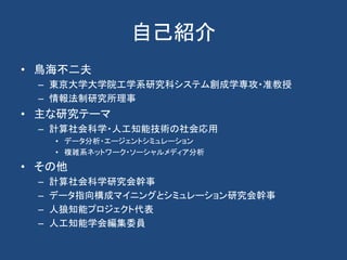 自己紹介
• 鳥海不二夫
– 東京大学大学院工学系研究科システム創成学専攻・准教授
– 情報法制研究所理事
• 主な研究テーマ
– 計算社会科学・人工知能技術の社会応用
• データ分析・エージェントシミュレーション
• 複雑系ネットワーク・ソーシャルメディア分析
• その他
– 計算社会科学研究会幹事
– データ指向構成マイニングとシミュレーション研究会幹事
– 人狼知能プロジェクト代表
– 人工知能学会編集委員
 