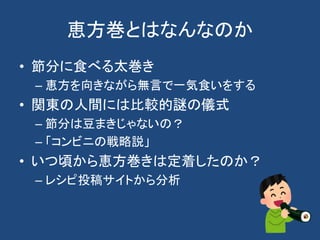 恵方巻とはなんなのか
• 節分に食べる太巻き
– 恵方を向きながら無言で一気食いをする
• 関東の人間には比較的謎の儀式
– 節分は豆まきじゃないの？
– 「コンビニの戦略説」
• いつ頃から恵方巻きは定着したのか？
– レシピ投稿サイトから分析
 