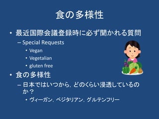 食の多様性
• 最近国際会議登録時に必ず聞かれる質問
– Special Requests
• Vegan
• Vegetalian
• gluten free
• 食の多様性
– 日本ではいつから，どのくらい浸透しているの
か？
• ヴィーガン，ベジタリアン，グルテンフリー
 