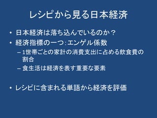 レシピから見る日本経済
• 日本経済は落ち込んでいるのか？
• 経済指標の一つ：エンゲル係数
– 1世帯ごとの家計の消費支出に占める飲食費の
割合
– 食生活は経済を表す重要な要素
• レシピに含まれる単語から経済を評価
 