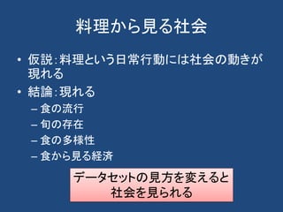 料理から見る社会
• 仮説：料理という日常行動には社会の動きが
現れる
• 結論：現れる
– 食の流行
– 旬の存在
– 食の多様性
– 食から見る経済
データセットの見方を変えると
社会を見られる
 