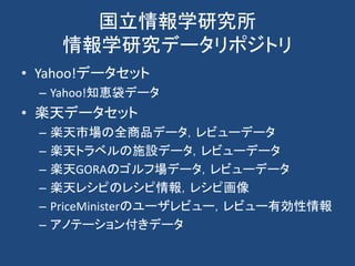 国立情報学研究所
情報学研究データリポジトリ
• Yahoo!データセット
– Yahoo!知恵袋データ
• 楽天データセット
– 楽天市場の全商品データ，レビューデータ
– 楽天トラベルの施設データ，レビューデータ
– 楽天GORAのゴルフ場データ，レビューデータ
– 楽天レシピのレシピ情報，レシピ画像
– PriceMinisterのユーザレビュー，レビュー有効性情報
– アノテーション付きデータ
 