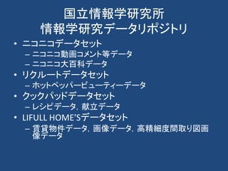 国立情報学研究所
情報学研究データリポジトリ
• ニコニコデータセット
– ニコニコ動画コメント等データ
– ニコニコ大百科データ
• リクルートデータセット
– ホットペッパービューティーデータ
• クックパッドデータセット
– レシピデータ，献立データ
• LIFULL HOME'Sデータセット
– 賃貸物件データ，画像データ，高精細度間取り図画
像データ
 