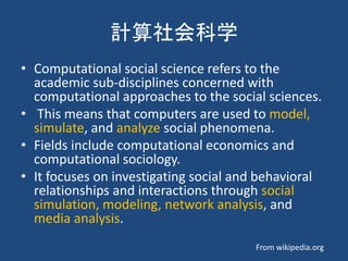 計算社会科学
• Computational social science refers to the
academic sub-disciplines concerned with
computational approaches to the social sciences.
• This means that computers are used to model,
simulate, and analyze social phenomena.
• Fields include computational economics and
computational sociology.
• It focuses on investigating social and behavioral
relationships and interactions through social
simulation, modeling, network analysis, and
media analysis.
From wikipedia.org
 