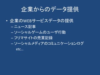 企業からのデータ提供
• 企業のWEBサービスデータの提供
– ニュース記事
– ソーシャルゲームのユーザ行動
– フリマサイトの売買記録
– ソーシャルメディアのコミュニケーションログ
etc…
 