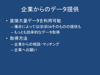 企業からのデータ提供
• 直接大量データを利用可能
– 場合によってはほぼDBそのものの提供も
– もっとも効率的なデータ取得
• 取得方法
– 企業からの相談・マッチング
– 企業へお願い
 