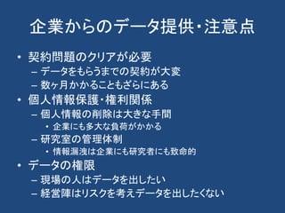 企業からのデータ提供・注意点
• 契約問題のクリアが必要
– データをもらうまでの契約が大変
– 数ヶ月かかることもざらにある
• 個人情報保護・権利関係
– 個人情報の削除は大きな手間
• 企業にも多大な負荷がかかる
– 研究室の管理体制
• 情報漏洩は企業にも研究者にも致命的
• データの権限
– 現場の人はデータを出したい
– 経営陣はリスクを考えデータを出したくない
 