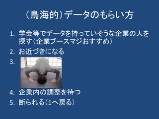 （鳥海的）データのもらい方
1. 学会等でデータを持っていそうな企業の人を
探す（企業ブースマジおすすめ）
2. お近づきになる
3.
4. 企業内の調整を待つ
5. 断られる（1へ戻る）
 