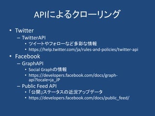 APIによるクローリング
• Twitter
– TwitterAPI
• ツイートやフォローなど多彩な情報
• https://help.twitter.com/ja/rules-and-policies/twitter-api
• Facebook
– GraphAPI
• Social Graphの情報
• https://developers.facebook.com/docs/graph-
api?locale=ja_JP
– Public Feed API
• 「公開」ステータスの近況アップデータ
• https://developers.facebook.com/docs/public_feed/
 