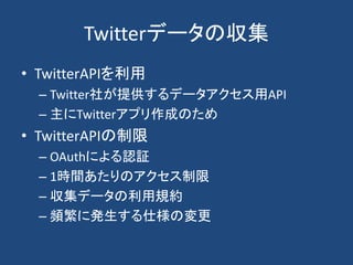 Twitterデータの収集
• TwitterAPIを利用
– Twitter社が提供するデータアクセス用API
– 主にTwitterアプリ作成のため
• TwitterAPIの制限
– OAuthによる認証
– 1時間あたりのアクセス制限
– 収集データの利用規約
– 頻繁に発生する仕様の変更
 