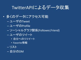 TwitterAPIによるデータ収集
• 多くのデータにアクセス可能
– ユーザのTweet
– ユーザのProfile
– ソーシャルグラフ関係(Follower,Friend)
– ユーザのツイート
• 自分へのリツイート
• Favorite情報
– リスト
– 自分のDM
 