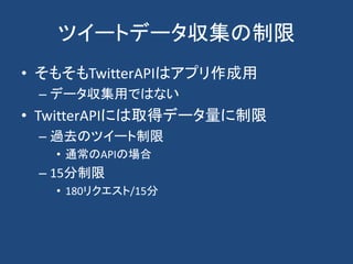 ツイートデータ収集の制限
• そもそもTwitterAPIはアプリ作成用
– データ収集用ではない
• TwitterAPIには取得データ量に制限
– 過去のツイート制限
• 通常のAPIの場合
– 15分制限
• 180リクエスト/15分
 