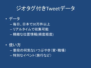 ジオタグ付きTweetデータ
• データ
– 毎日、日本で30万件以上
– リアルタイムで収集可能
– 精緻な位置情報(緯度経度)
• 使い方
– 普段の何気ないつぶやき（家・職場）
– 特別なイベント（旅行など）
 