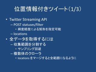 位置情報付きツイート（1/3）
• Twitter Streaming API
– POST statuses/filter
• 緯度経度による矩形を指定可能
– locations
• 全データを取得するには
– 収集範囲を分割する
• サンプリング回避
– 複数体のクローラ
• locations をマージすると全範囲になるように
 