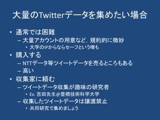 大量のTwitterデータを集めたい場合
• 通常では困難
– 大量アカウントの用意など，規約的に微妙
• 大学のIPからならセーフという噂も
• 購入する
– NTTデータ等ツイートデータを売るところもある
– 高い
• 収集家に頼む
– ツイートデータ収集が趣味の研究者
• Ex. 吉田先生@豊橋技術科学大学
– 収集したツイートデータは譲渡禁止
• 共同研究で集めましょう
 