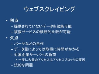 ウェブスクレイピング
• 利点
– 提供されていないデータを収集可能
– 複数サービスの横断的比較が可能
• 欠点
– パーサなどの自作
– データ量によっては取得に時間がかかる
– 対象企業サーバへの負荷
• 一度に大量のアクセスはアクセスブロックの要因
– 法的な問題
 