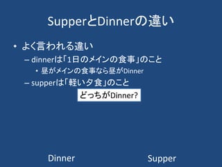 SupperとDinnerの違い
• よく言われる違い
– dinnerは「1日のメインの食事」のこと
• 昼がメインの食事なら昼がDinner
– supperは「軽い夕食」のこと
Dinner Supper
どっちがDinner?
 