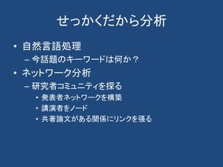 せっかくだから分析
• 自然言語処理
– 今話題のキーワードは何か？
• ネットワーク分析
– 研究者コミュニティを探る
• 発表者ネットワークを構築
• 講演者をノード
• 共著論文がある関係にリンクを張る
 