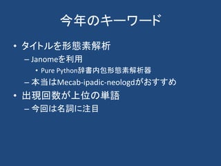 今年のキーワード
• タイトルを形態素解析
– Janomeを利用
• Pure Python辞書内包形態素解析器
– 本当はMecab-ipadic-neologdがおすすめ
• 出現回数が上位の単語
– 今回は名詞に注目
 