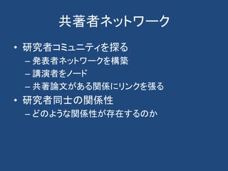 共著者ネットワーク
• 研究者コミュニティを探る
– 発表者ネットワークを構築
– 講演者をノード
– 共著論文がある関係にリンクを張る
• 研究者同士の関係性
– どのような関係性が存在するのか
 