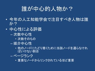 誰が中心的人物か？
• 今年の人工知能学会で注目すべき人物は誰
か？
• 中心性による評価
– 次数中心性
• 次数そのもの
– 媒介中心性
• 他のノードにたどり着くために当該ノードを通らなけれ
ばいけない割合
– ページランク
• 重要なノードからリンクされているほど重要
 