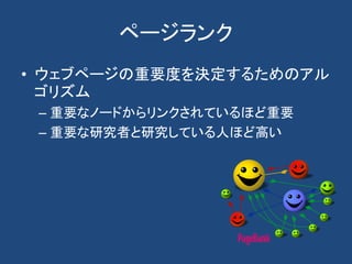 ページランク
• ウェブページの重要度を決定するためのアル
ゴリズム
– 重要なノードからリンクされているほど重要
– 重要な研究者と研究している人ほど高い
 