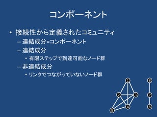 コンポーネント
• 接続性から定義されたコミュニティ
– 連結成分=コンポーネント
– 連結成分
• 有限ステップで到達可能なノード群
– 非連結成分
• リンクでつながっていないノード群
1
2 3
4 6
7
8
5
 