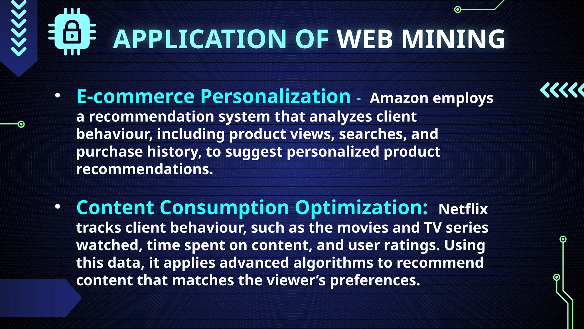 APPLICATION OF WEB MINING
• E-commerce Personalization - Amazon employs
a recommendation system that analyzes client
behaviour, including product views, searches, and
purchase history, to suggest personalized product
recommendations.
• Content Consumption Optimization: Netflix
tracks client behaviour, such as the movies and TV series
watched, time spent on content, and user ratings. Using
this data, it applies advanced algorithms to recommend
content that matches the viewer’s preferences.
 