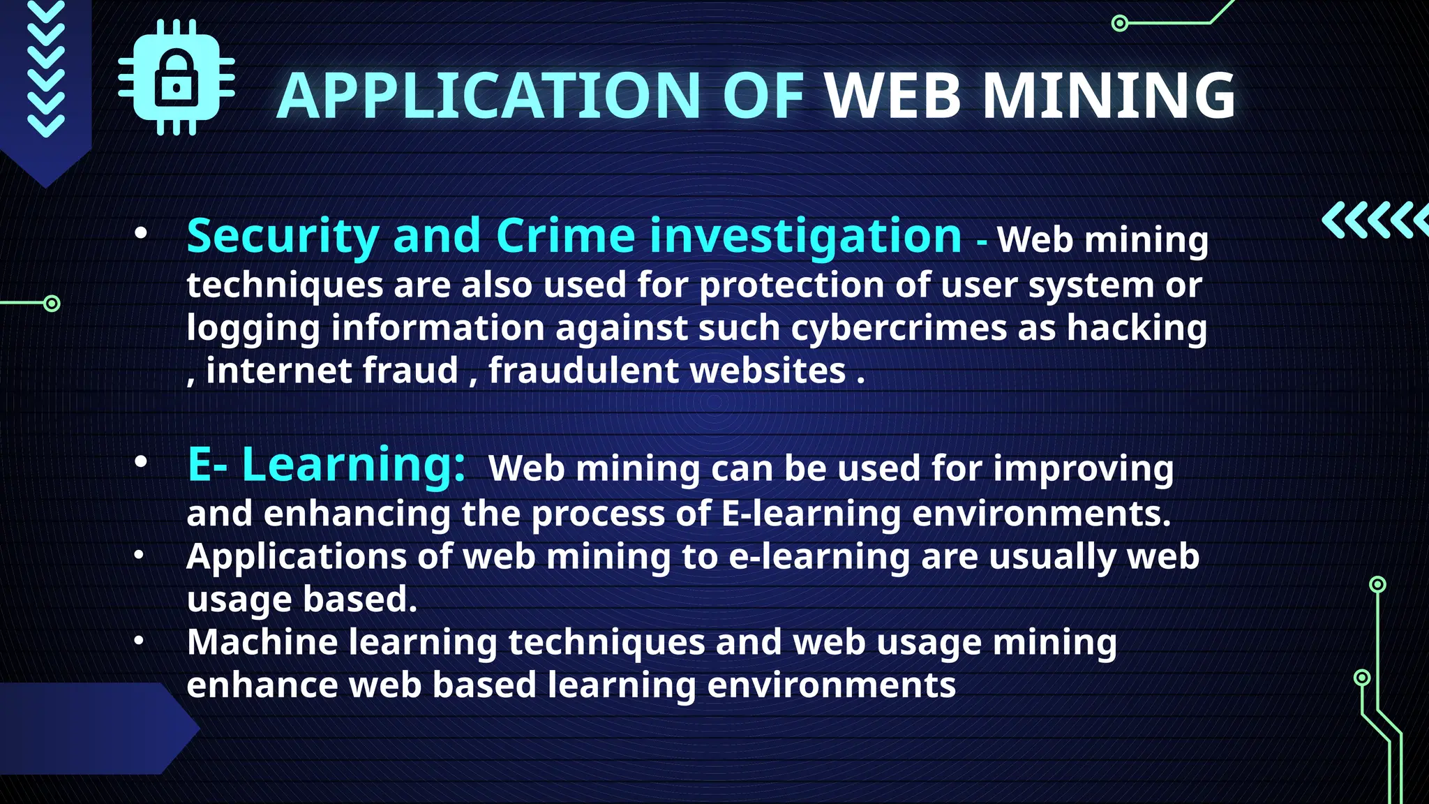 APPLICATION OF WEB MINING
• Security and Crime investigation - Web mining
techniques are also used for protection of user system or
logging information against such cybercrimes as hacking
, internet fraud , fraudulent websites .
• E- Learning: Web mining can be used for improving
and enhancing the process of E-learning environments.
• Applications of web mining to e-learning are usually web
usage based.
• Machine learning techniques and web usage mining
enhance web based learning environments
 