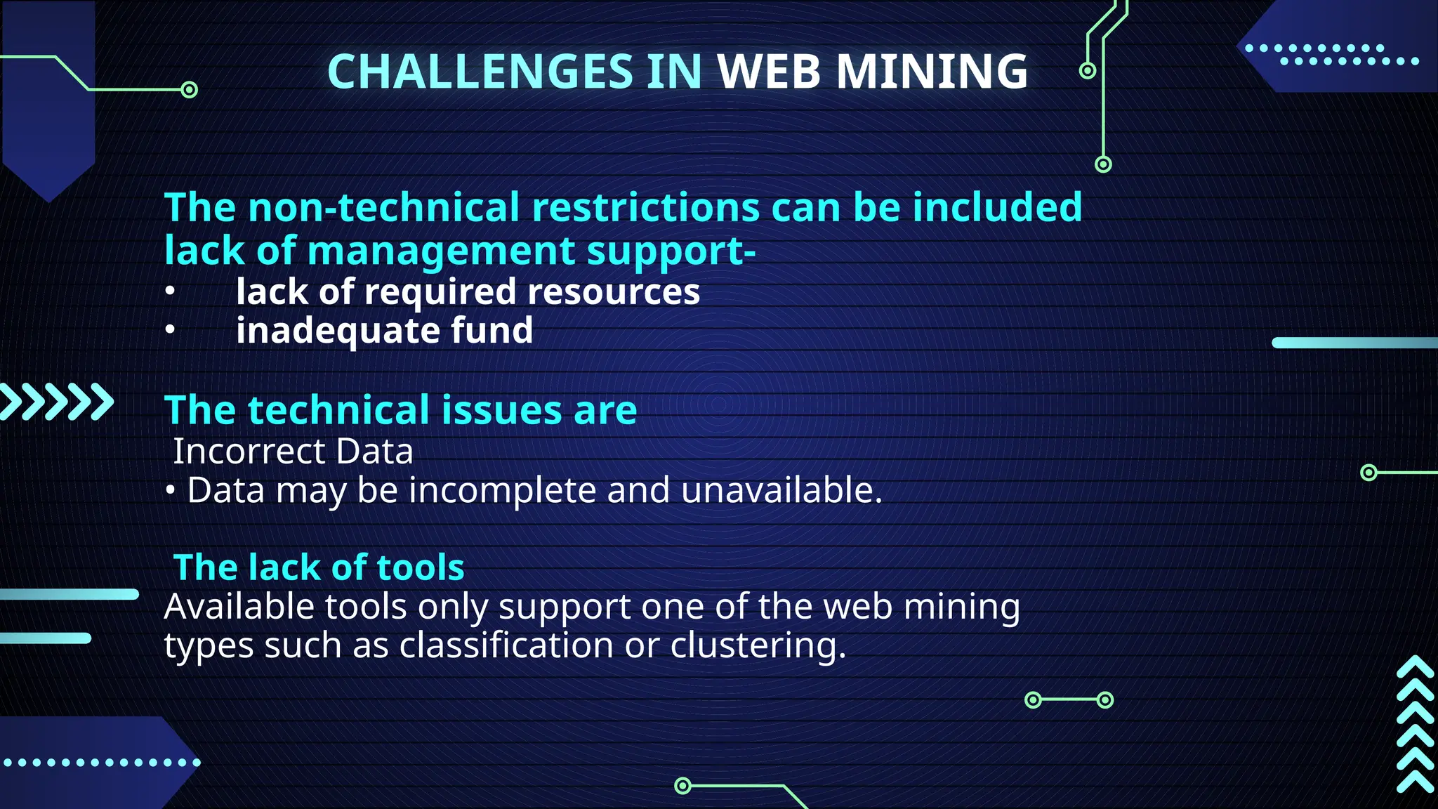 CHALLENGES IN WEB MINING
The non-technical restrictions can be included
lack of management support-
• lack of required resources
• inadequate fund
The technical issues are
Incorrect Data
• Data may be incomplete and unavailable.
The lack of tools
Available tools only support one of the web mining
types such as classification or clustering.
 