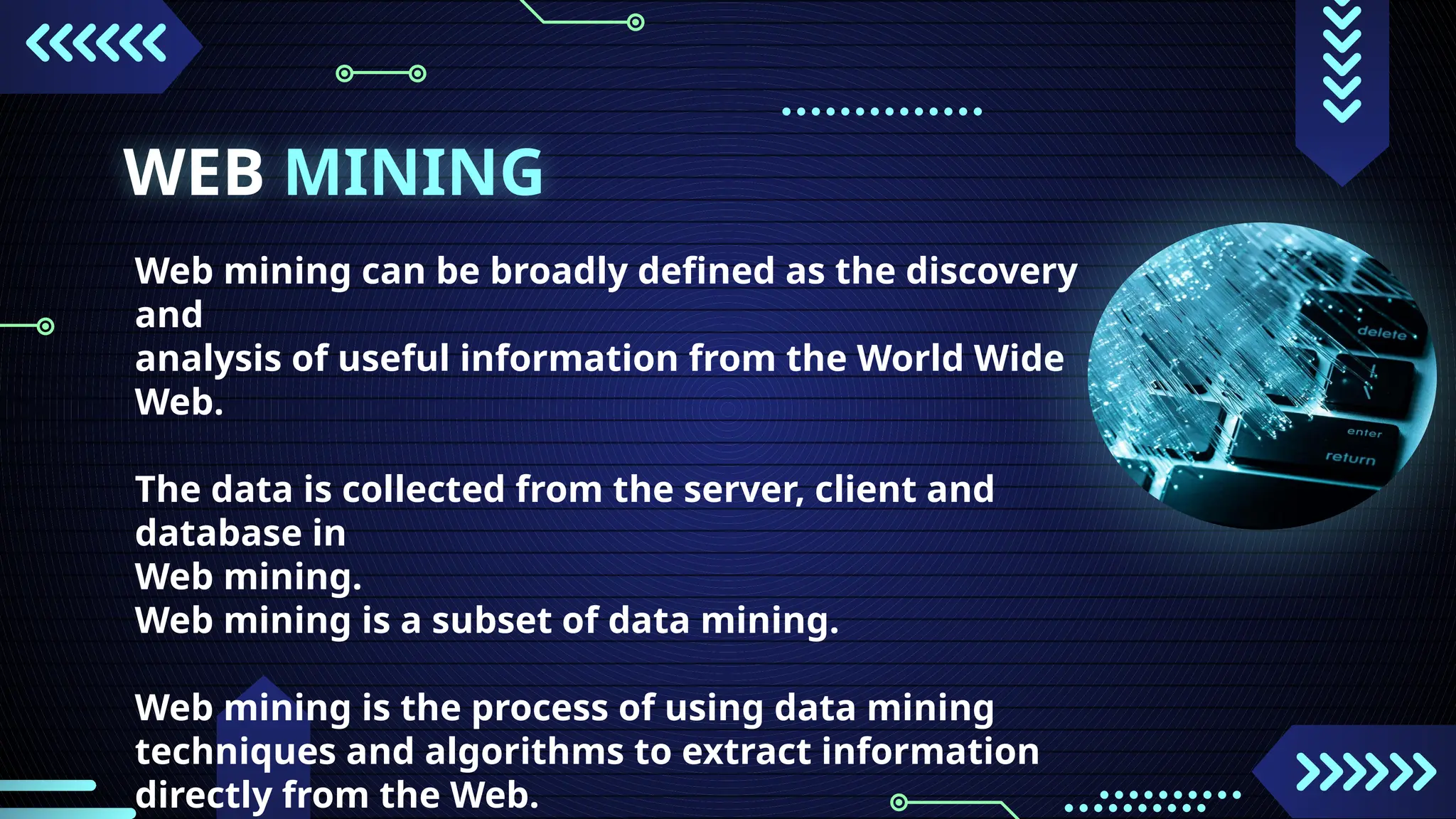 WEB MINING
Web mining can be broadly defined as the discovery
and
analysis of useful information from the World Wide
Web.
The data is collected from the server, client and
database in
Web mining.
Web mining is a subset of data mining.
Web mining is the process of using data mining
techniques and algorithms to extract information
directly from the Web.
 