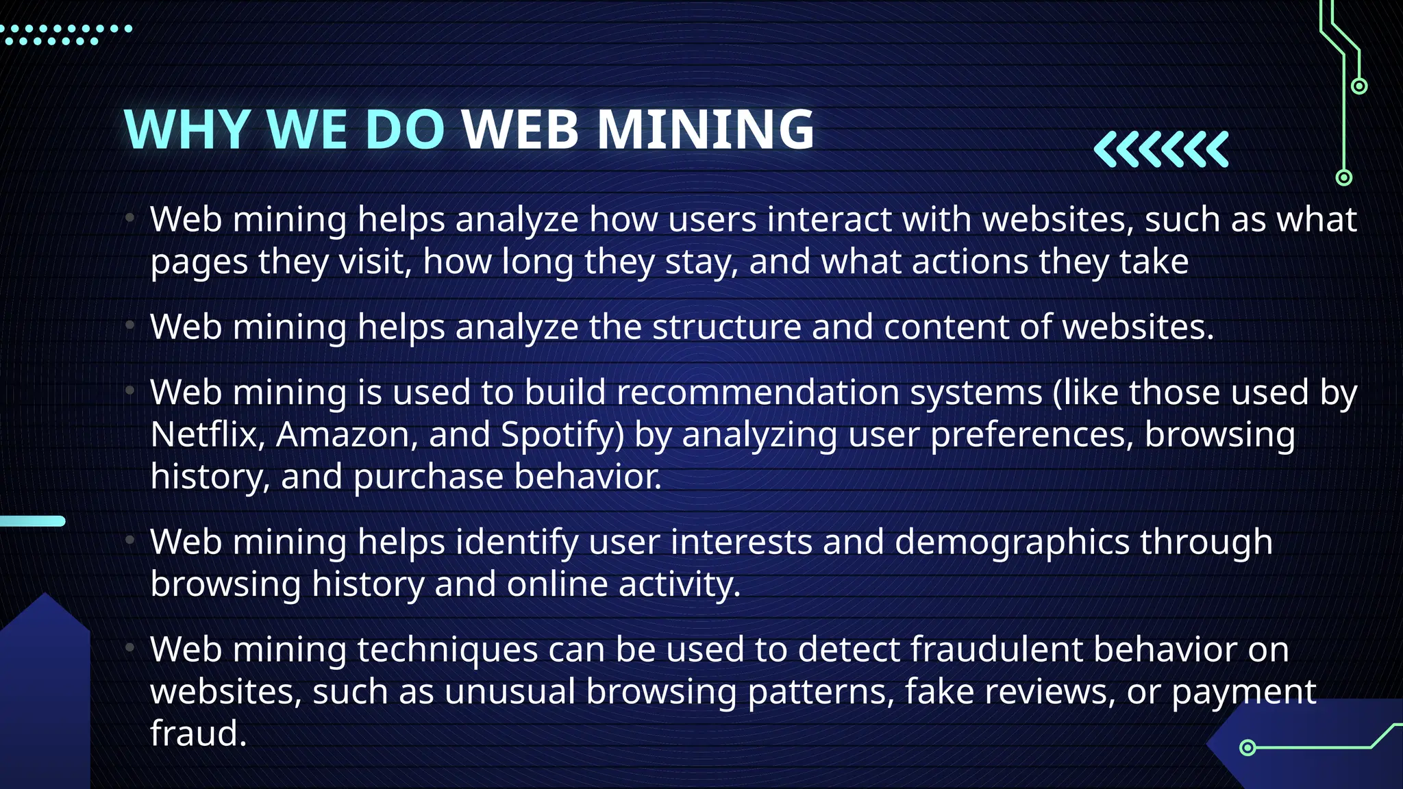 WHY WE DO WEB MINING
• Web mining helps analyze how users interact with websites, such as what
pages they visit, how long they stay, and what actions they take
• Web mining helps analyze the structure and content of websites.
• Web mining is used to build recommendation systems (like those used by
Netflix, Amazon, and Spotify) by analyzing user preferences, browsing
history, and purchase behavior.
• Web mining helps identify user interests and demographics through
browsing history and online activity.
• Web mining techniques can be used to detect fraudulent behavior on
websites, such as unusual browsing patterns, fake reviews, or payment
fraud.
 