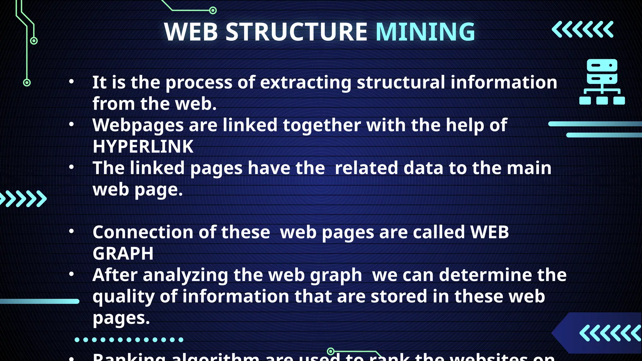 WEB STRUCTURE MINING
• It is the process of extracting structural information
from the web.
• Webpages are linked together with the help of
HYPERLINK
• The linked pages have the related data to the main
web page.
• Connection of these web pages are called WEB
GRAPH
• After analyzing the web graph we can determine the
quality of information that are stored in these web
pages.
 