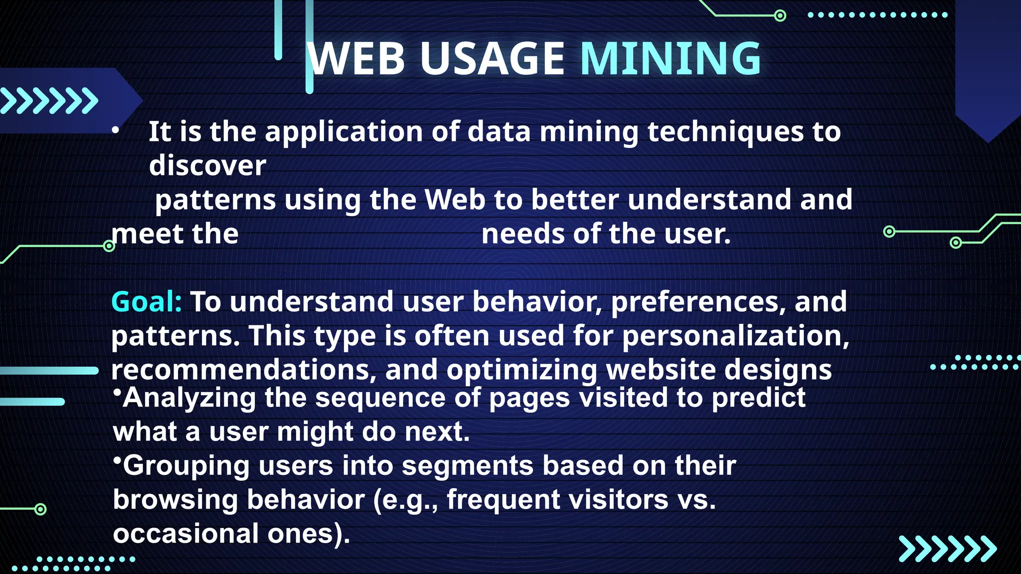 WEB USAGE MINING
• It is the application of data mining techniques to
discover
patterns using the Web to better understand and
meet the needs of the user.
Goal: To understand user behavior, preferences, and
patterns. This type is often used for personalization,
recommendations, and optimizing website designs
•Analyzing the sequence of pages visited to predict
what a user might do next.
•Grouping users into segments based on their
browsing behavior (e.g., frequent visitors vs.
occasional ones).
 