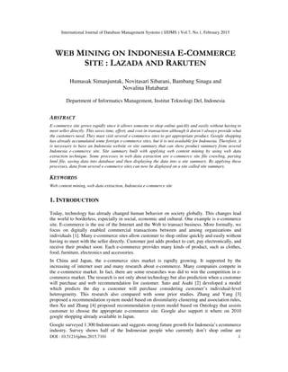 International Journal of Database Management Systems ( IJDMS ) Vol.7, No.1, February 2015
DOI : 10.5121/ijdms.2015.7101 1
WEB MINING ON INDONESIA E-COMMERCE
SITE : LAZADA AND RAKUTEN
Humasak Simanjuntak, Novitasari Sibarani, Bambang Sinaga and
Novalina Hutabarat
Department of Informatics Management, Institut Teknologi Del, Indonesia
ABSTRACT
E-commerce site grows rapidly since it allows someone to shop online quickly and easily without having to
meet seller directly. This saves time, effort, and cost in transaction although it doesn’t always provide what
the customers need. They must visit several e-commerce sites to get appropriate product. Google shopping
has already accumulated some foreign e-commerce sites, but it is not available for Indonesia. Therefore, it
is necessary to have an Indonesia website or site summary that can show product summary from several
Indonesia e-commerce site. Site summary built with applying web content mining by using web data
extraction technique. Some processes in web data extraction are e-commerce site file crawling, parsing
html file, saving data into database and then displaying the data into a site summary. By applying these
processes, data from several e-commerce sites can now be displayed on a site called site summary.
KEYWORDS
Web content mining, web data extraction, Indonesia e-commerce site
1. INTRODUCTION
Today, technology has already changed human behavior on society globally. This changes lead
the world to borderless, especially in social, economic and cultural. One example is e-commerce
site. E-commerce is the use of the Internet and the Web to transact business. More formally, we
focus on digitally enabled commercial transactions between and among organizations and
individuals [1]. Many e-commerce sites allow customer to shop online quickly and easily without
having to meet with the seller directly. Customer just adds product to cart, pay electronically, and
receive their product soon. Each e-commerce provides many kinds of product, such as clothes,
food, furniture, electronics and accessories.
In China and Japan, the e-commerce sites market is rapidly growing. It supported by the
increasing of internet user and many research about e-commerce. Many companies compete in
the e-commerce market. In fact, there are some researches was did to win the competition in e-
commerce market. The research is not only about technology but also prediction when a customer
will purchase and web recommendation for customer. Sato and Asahi [2] developed a model
which predicts the day a customer will purchase considering customer’s individual-level
heterogeneity. This research also compared with some prior studies. Zhang and Yang [3]
proposed a recommendation system model based on dissimilarity clustering and association rules,
then Xu and Zhang [4] proposed recommendation system model based on Ontology that assists
customer to choose the appropriate e-commerce site. Google also support it where on 2010
google shopping already available in Japan.
Google surveyed 1.300 Indonesians and suggests strong future growth for Indonesia’s ecommerce
industry. Survey shows half of the Indonesian people who currently don’t shop online are
 