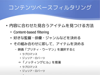 コンテンツベースフィルタリング

●
    内容に合わせた見合うアイテムを見つける方法
    ●
        Content-based filtering
    ●
        好きな監督・俳優・ジャンルなどを決める
    ●
        その組み合わせに即して，アイテムを決める
        –   映画「プリティ・ウーマン」を選択すると
            ●
                ラブロマンス
            ●
                ジュリア・ロバーツ
            → 「ノッティングヒル」を推薦
            ●
                ラブロマンス
            ●
                ジュリア・ロバーツ
 