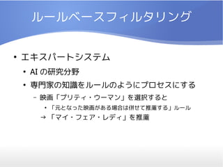 ルールベースフィルタリング

●
    エキスパートシステム
    ●
        AI の研究分野
    ●
        専門家の知識をルールのようにプロセスにする
        –   映画「プリティ・ウーマン」を選択すると
            ●
                「元となった映画がある場合は併せて推薦する」ルール
            → 「マイ・フェア・レディ」を推薦
 