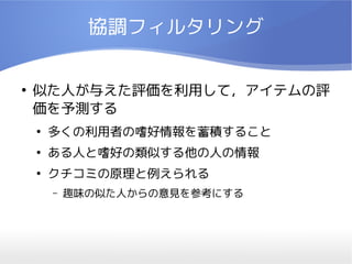 協調フィルタリング

●
    似た人が与えた評価を利用して，アイテムの評
    価を予測する
    ●
        多くの利用者の嗜好情報を蓄積すること
    ●
        ある人と嗜好の類似する他の人の情報
    ●
        クチコミの原理と例えられる
        –   趣味の似た人からの意見を参考にする
 