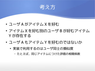考え方

●
    ユーザ A がアイテム X を好む
●
    アイテム X を好む別のユーザ B が好むアイテム
    Y が存在する
●
    ユーザ A もアイテム Y を好むのではないか
    ●
        実装で利用するのはユーザ同士の類似度
        –   たとえば，同じアイテムにつけた評価の相関係数
 