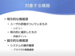 対象する情報

●
    明示的な情報源
    ●
        ユーザの評価がついているもの
        –   レビュー
    ●
        明示的に選択したもの
        –   評価ポイント
●
    暗示的な情報源
    ●
        システムの操作履歴
        –   ブラウザの閲覧履歴
 