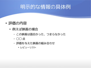 明示的な情報の具体例

●
    評価の内容
    ●
        例えば映画の場合
        –   この映画は面白かった，つまらなかった
        –   ◯◯ 点
        –   評価を与えた映画の組み合わせ
            ●
                レビューリスト
 
