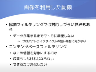 画像を利用した動機

●
    協調フィルタリングでは対応しづらい世界もあ
    る
    ●
        データが集まるまでマトモに機能しない
         → プロダクトライフサイクルの短い商材に向かない
●
    コンテンツベースフィルタリング
    ●
        なにの情報を対象にするのか
    ●
        収集もしなければならない
    ●
        できるだけ汎化したい
 