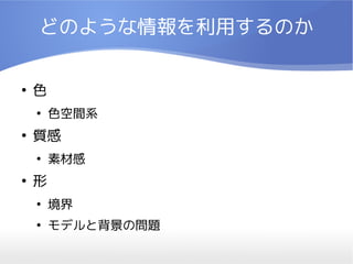 どのような情報を利用するのか

●
    色
    ●
        色空間系
●
    質感
    ●
        素材感
●
    形
    ●
        境界
    ●
        モデルと背景の問題
 