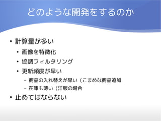どのような開発をするのか

●
    計算量が多い
    ●
        画像を特徴化
    ●
        協調フィルタリング
    ●
        更新頻度が早い
        –   商品の入れ替えが早い（こまめな商品追加
        –   在庫も薄い（洋服の場合
●
    止めてはならない
 