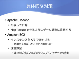 具体的な対策

●
    Apache Hadoop
    ●
        分散して計算
    ●
        Map Reduce できるようにデータ構造に注意する
●
    Amazon EC2
    ●
        インスタンスを API で増やせる
        –   危機の予感がしたときに作ればいい
    ●
        従量課金
        –   止めれば料金が掛からないのでベンチャーでも安心
 