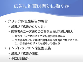 広告に推薦は有効に働くか

●
    クリック保証型広告の場合
    ●
        成果が「広告のクリック」
    ●
        閲覧者のニーズ通りの広告が出れば利得が最大
        –   最もクリックされるために配信会社は儲かる
        –   広告主のサイトに商材に興味のある閲覧者が集まるため
            に，広告主のビジネスも成功して儲かる
●
    インプレッション保証型広告
    ●
        成果が「広告の閲覧」
    ●
        今回は対象外
 